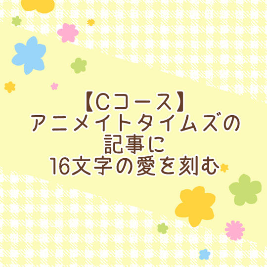 【Cコース】アニメイトタイムズの記事に16文字の愛を刻む