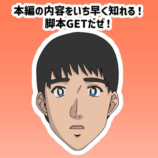 【本編の内容をいち早く知れる！脚本GETだぜ！】