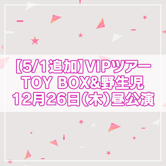 追加【限定4名】VIPツアー TOY BOX&野生児 2024年12月26日(木)昼公演